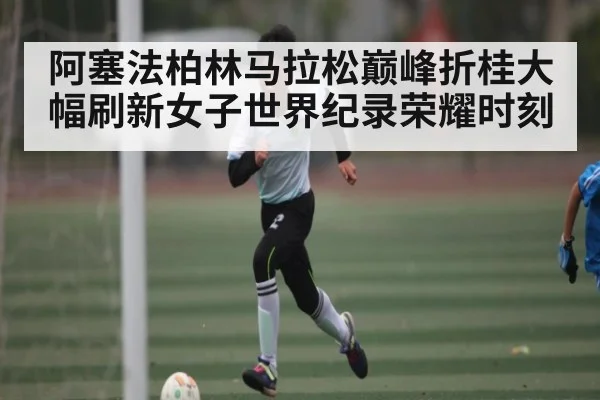 阿塞法柏林马拉松巅峰折桂大幅刷新女子世界纪录荣耀时刻